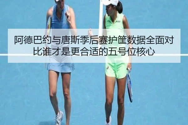 阿德巴约与唐斯季后赛护筐数据全面对比谁才是更合适的五号位核心