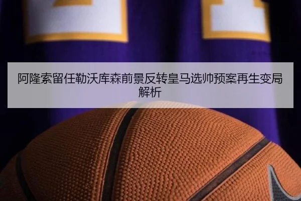 阿隆索留任勒沃库森前景反转皇马选帅预案再生变局解析